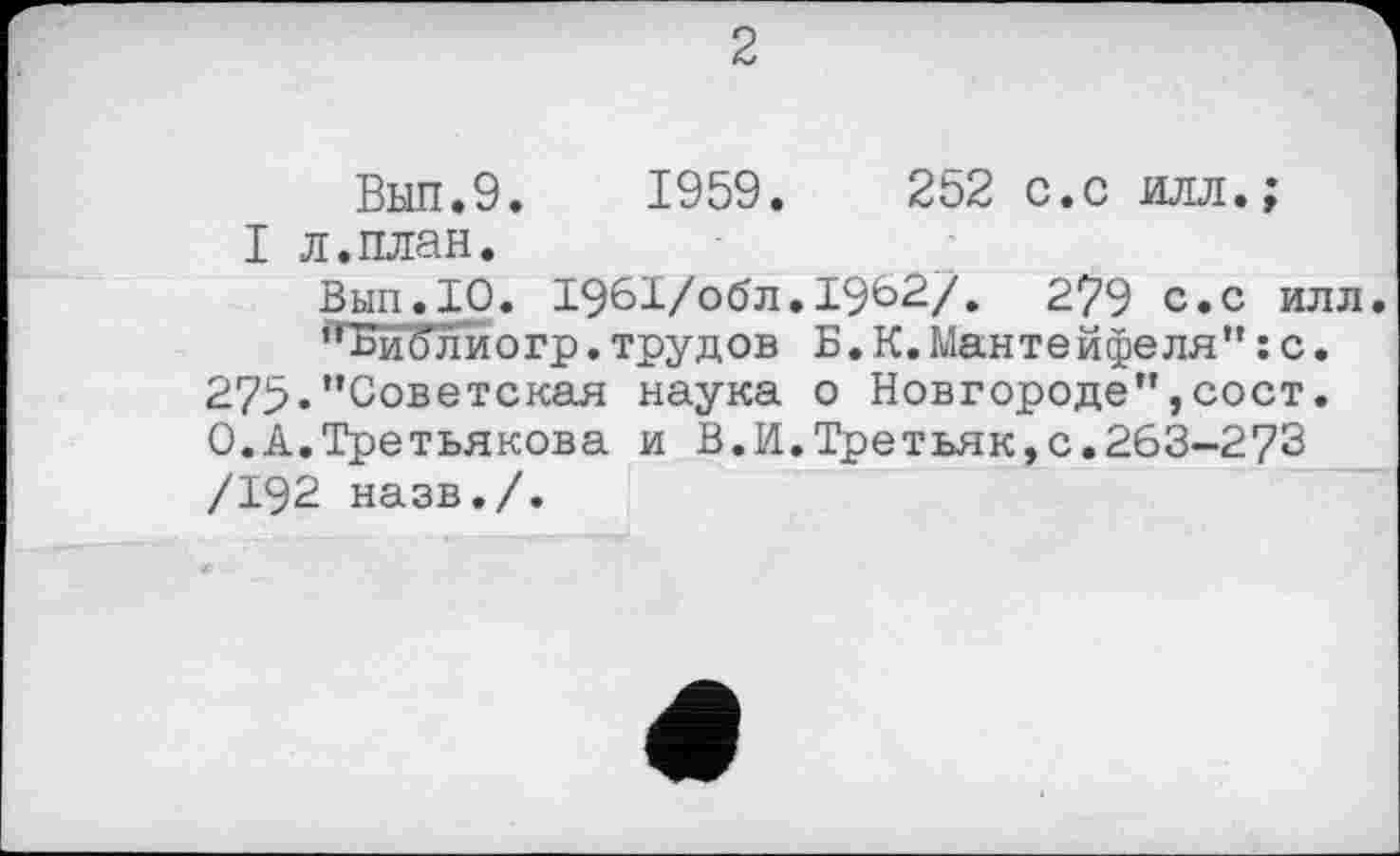 ﻿Вып.9. 1959.	252 с.с илл.;
I л.план.
Вып.10. 1Э61/обл.1962/. 279 с.с илл.
,гБиблйогр. трудов Б. К. Мантейфеля” : с. 275«’’Советская наука о Новгороде’’,сост. О.А.Третьякова и В.И.Третьяк,с.263-273 /192 назв./.